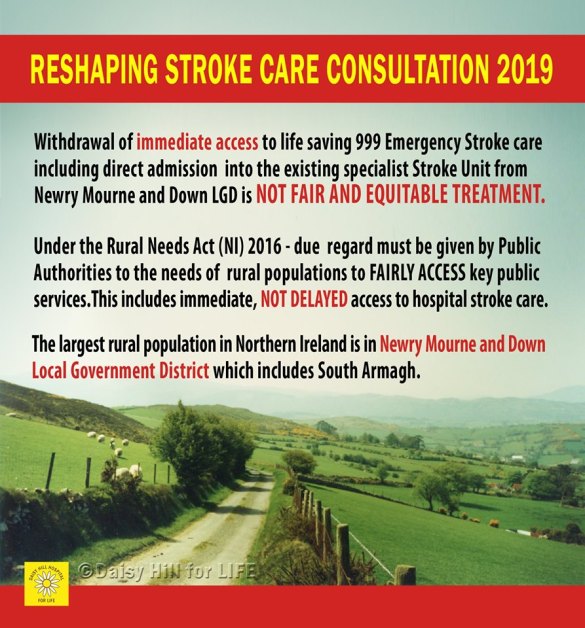 Withdrawal of immediate access to life saving 999 Emergency Stroke Care, including direct admission into the existing specialist Acute Stroke Unit from Newry, Mourne & Down Locality is not fair and equitable treatment. Under the Rural Needs Act (NI) 2016 due regard must be given by Public Authorities to the needs of rural populations to fairly access key public services. This includes immediate, not delayed access to hospital stroke care. The largest rural population is in Northern Ireland is in Newry, Mourne & Down Local Government District which includes South Armagh.